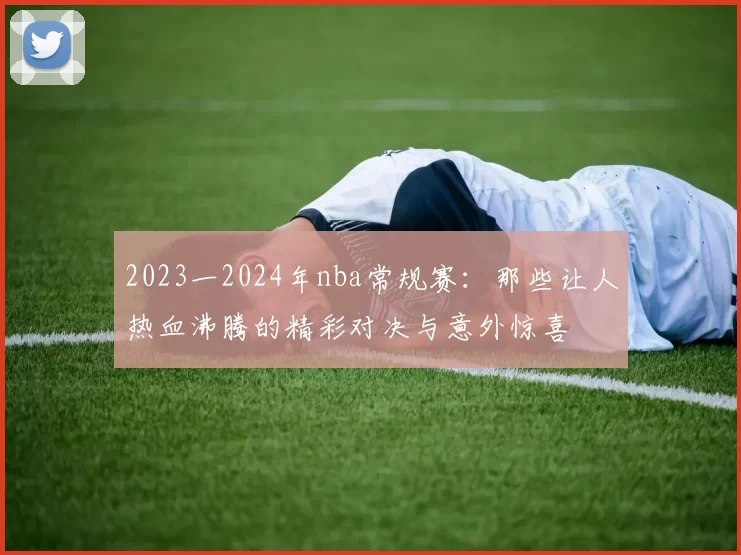 2023一2024年nba常规赛：那些让人热血沸腾的精彩对决与意外惊喜