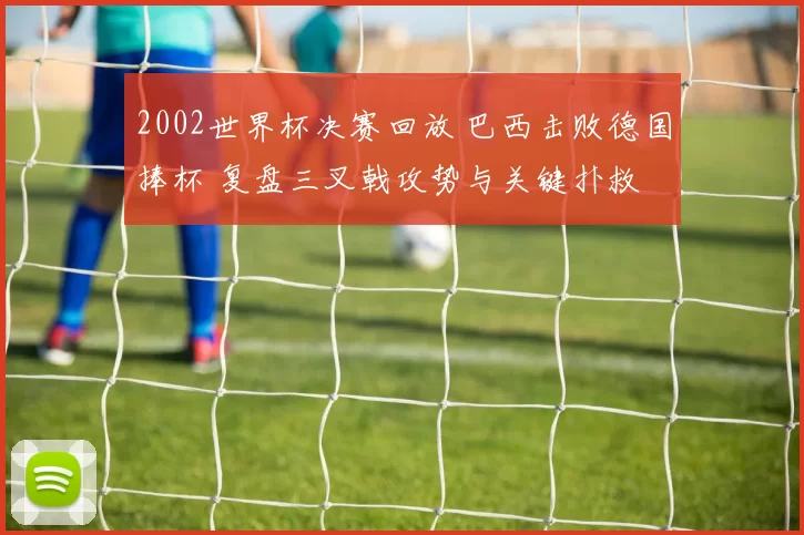 2002世界杯决赛回放 巴西击败德国捧杯 复盘三叉戟攻势与关键扑救
