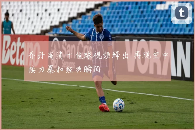 乔丹高清十佳球视频释出 再现空中接力暴扣经典瞬间