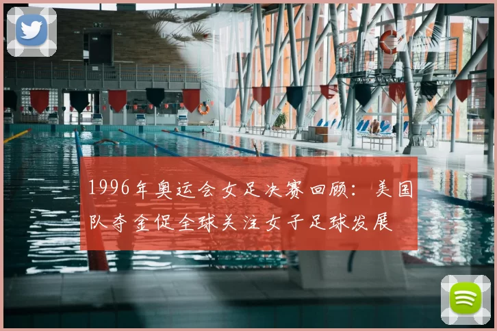 1996年奥运会女足决赛回顾：美国队夺金促全球关注女子足球发展