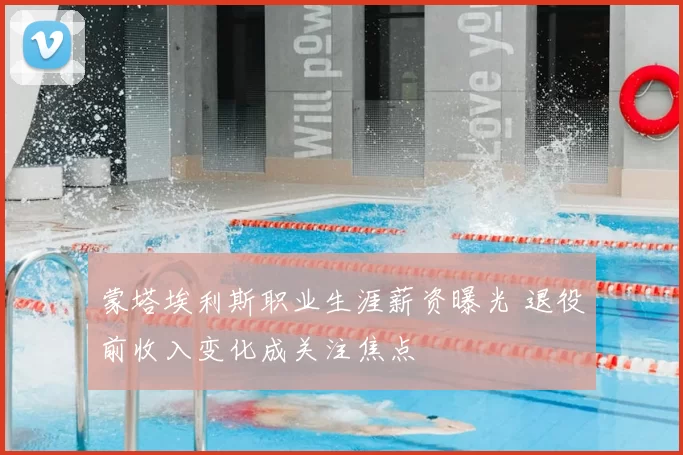 蒙塔埃利斯职业生涯薪资曝光 退役前收入变化成关注焦点