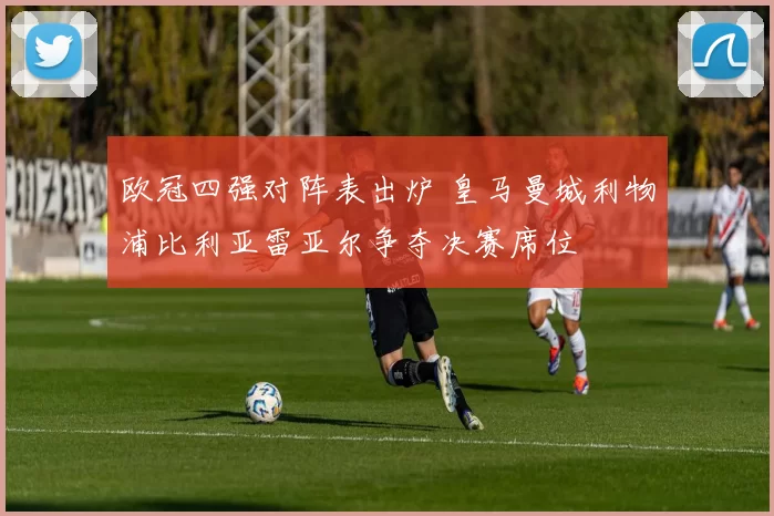 欧冠四强对阵表出炉 皇马曼城利物浦比利亚雷亚尔争夺决赛席位