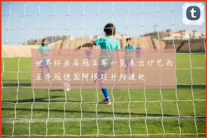 世界杯历届冠亚军一览表出炉巴西五夺冠德国阿根廷并列追赶