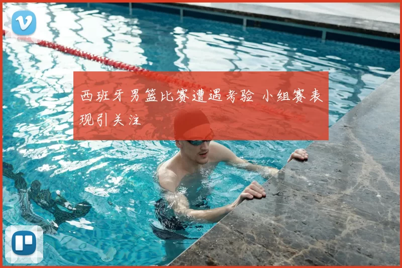 西班牙男篮比赛遭遇考验 小组赛表现引关注