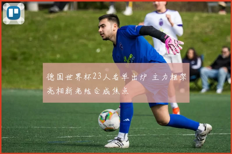 德国世界杯23人名单出炉 主力框架亮相新老结合成焦点