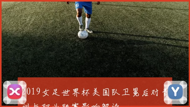 2019女足世界杯美国队卫冕后对青训与职业联赛影响解读