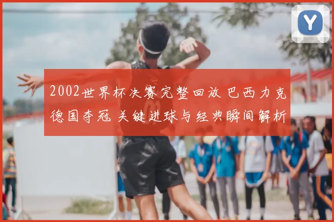 2002世界杯决赛完整回放 巴西力克德国夺冠 关键进球与经典瞬间解析