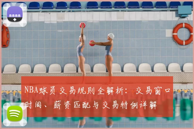 NBA球员交易规则全解析：交易窗口时间、薪资匹配与交易特例详解