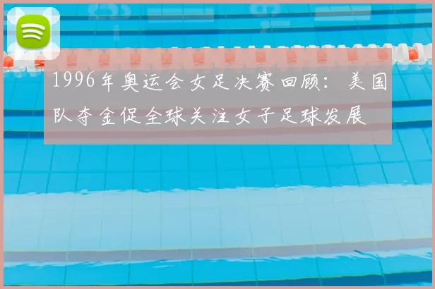 1996年奥运会女足决赛回顾：美国队夺金促全球关注女子足球发展