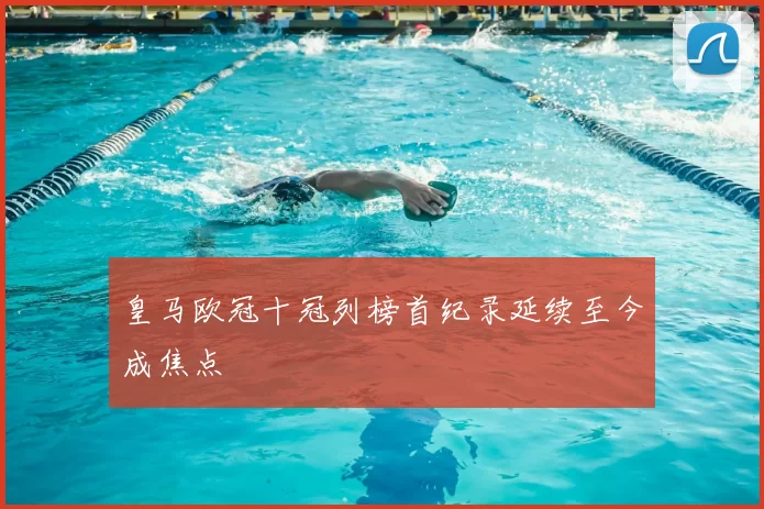 皇马欧冠十冠列榜首纪录延续至今成焦点