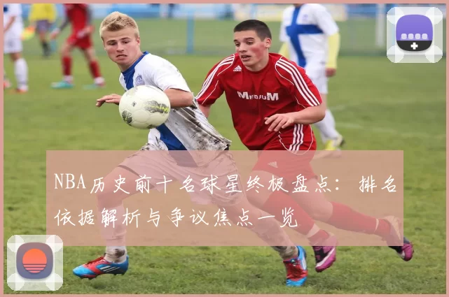 NBA历史前十名球星终极盘点：排名依据解析与争议焦点一览