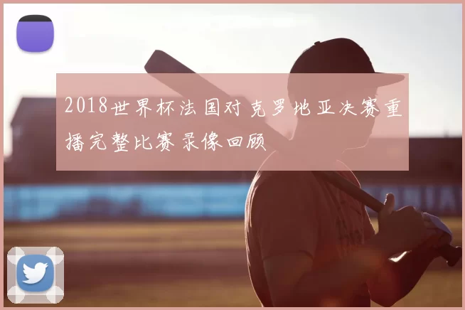 2018世界杯法国对克罗地亚决赛重播完整比赛录像回顾