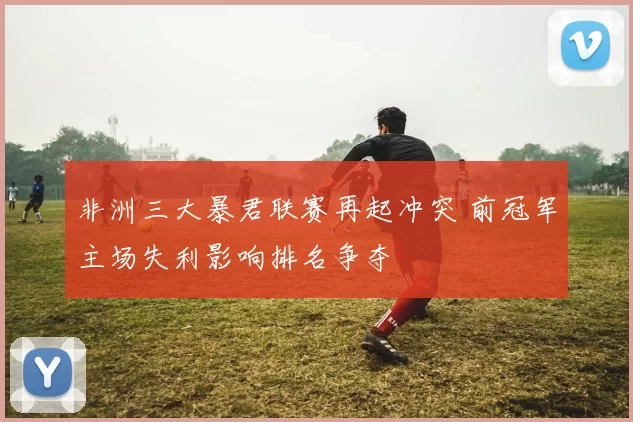 非洲三大暴君联赛再起冲突 前冠军主场失利影响排名争夺