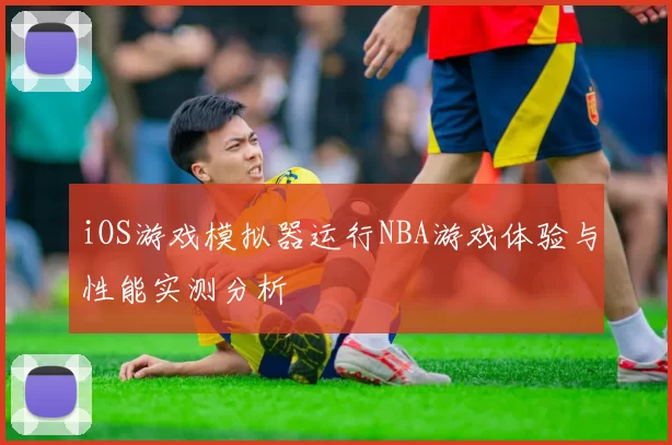 iOS游戏模拟器运行NBA游戏体验与性能实测分析