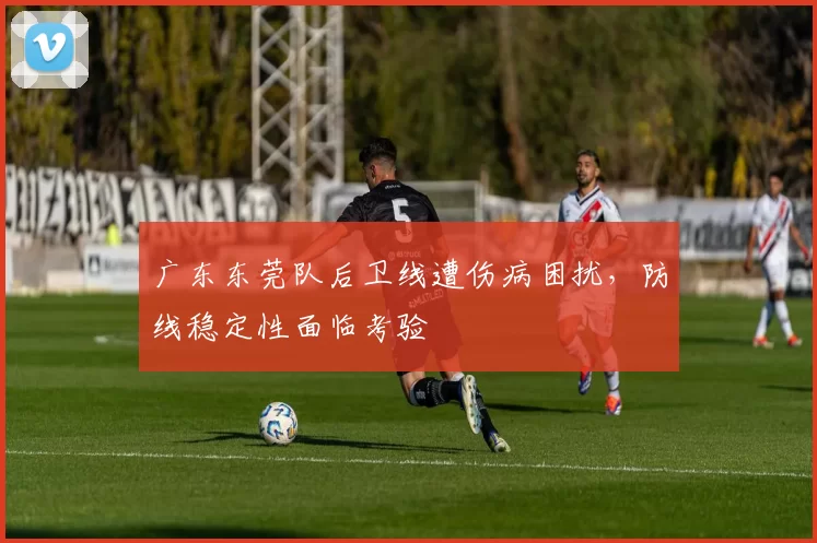 广东东莞队后卫线遭伤病困扰,防线稳定性面临考验