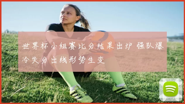 世界杯小组赛比分结果出炉 强队爆冷失分出线形势生变