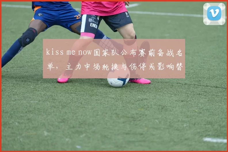 kiss me now国家队公布赛前备战名单，主力中场轮换与伤停或影响替补使用