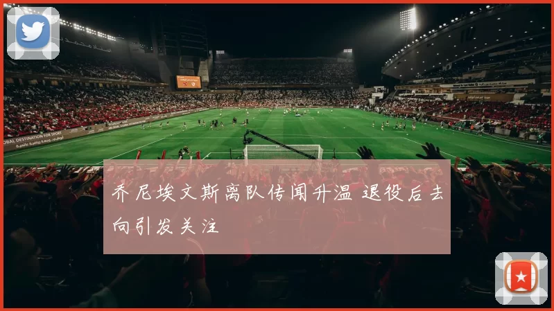 乔尼埃文斯离队传闻升温 退役后去向引发关注