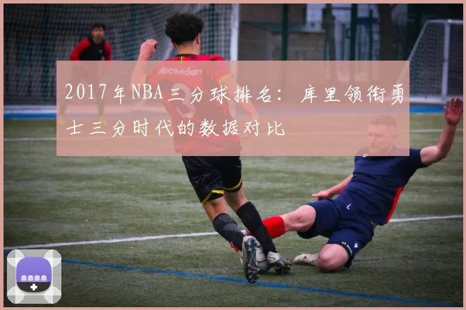 2017年NBA三分球排名：库里领衔勇士三分时代的数据对比