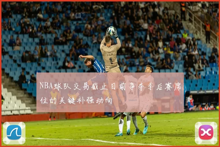 NBA球队交易截止日前争夺季后赛席位的关键补强动向