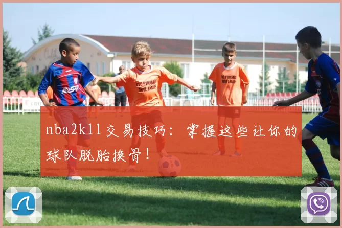nba2k11交易技巧：掌握这些让你的球队脱胎换骨！