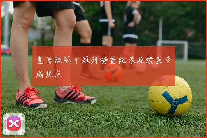 皇马欧冠十冠列榜首纪录延续至今成焦点