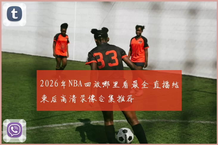2026年NBA回放哪里看最全 直播结束后高清录像合集推荐