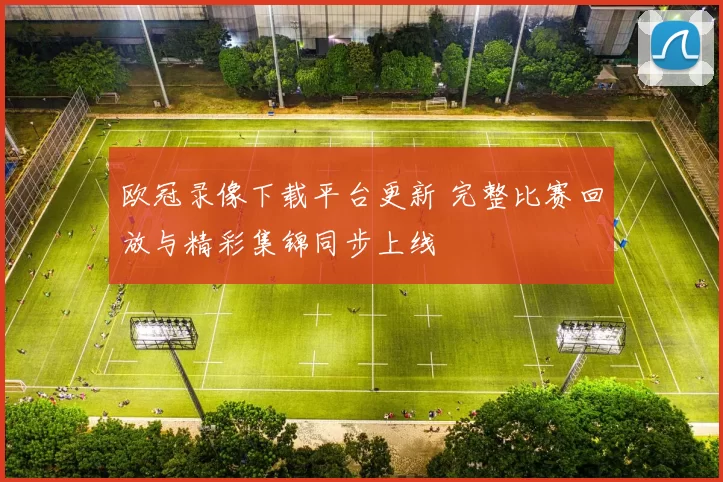 欧冠录像下载平台更新 完整比赛回放与精彩集锦同步上线