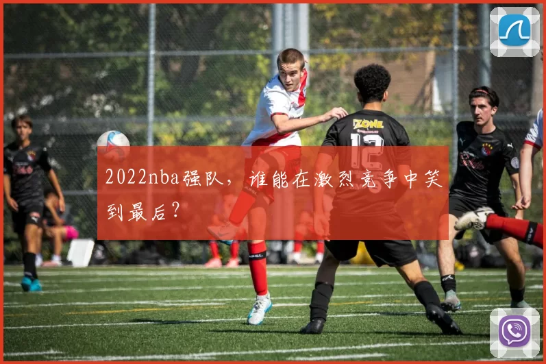 2022nba强队，谁能在激烈竞争中笑到最后？