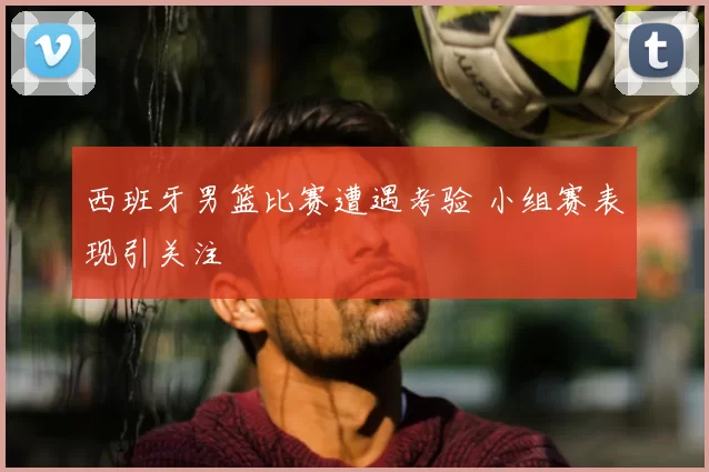 西班牙男篮比赛遭遇考验 小组赛表现引关注