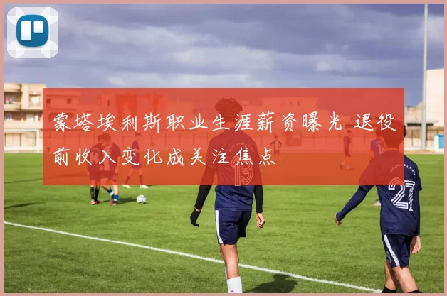 蒙塔埃利斯职业生涯薪资曝光 退役前收入变化成关注焦点