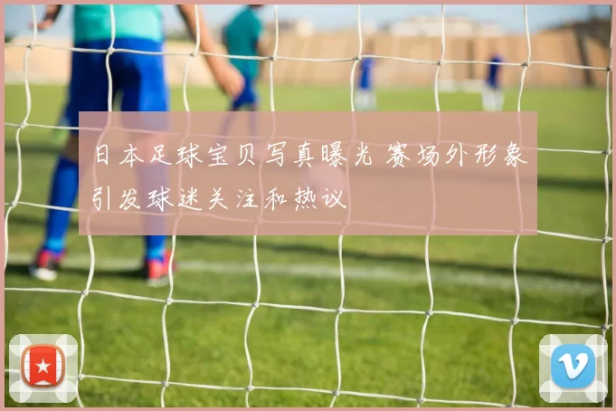 日本足球宝贝写真曝光 赛场外形象引发球迷关注和热议