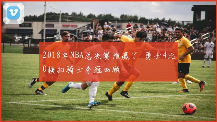 2018年NBA总决赛谁赢了 勇士4比0横扫骑士夺冠回顾