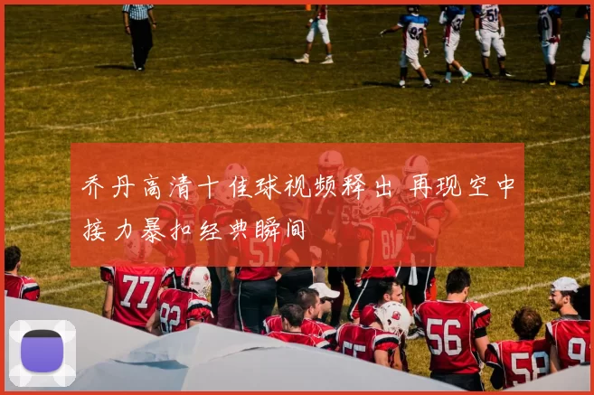 乔丹高清十佳球视频释出 再现空中接力暴扣经典瞬间