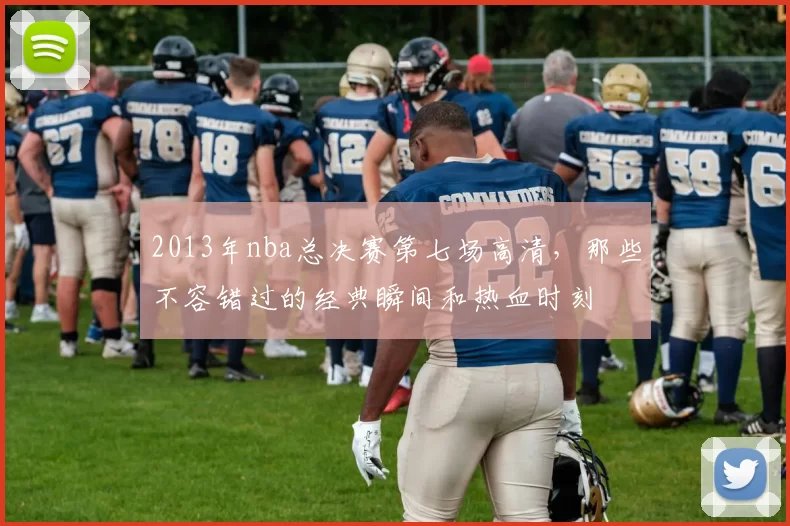 2013年nba总决赛第七场高清,那些不容错过的经典瞬间和热血时刻