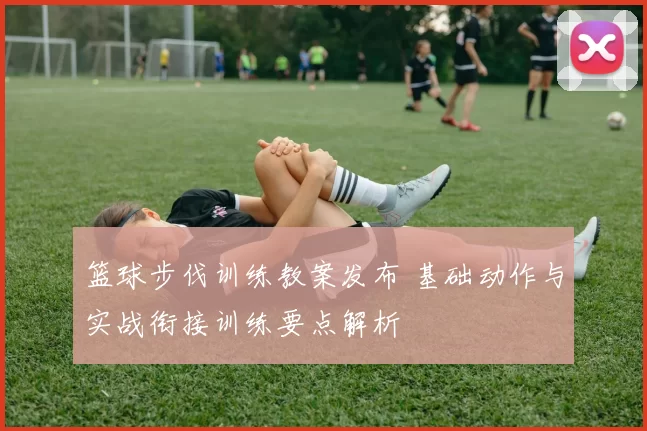 篮球步伐训练教案发布 基础动作与实战衔接训练要点解析