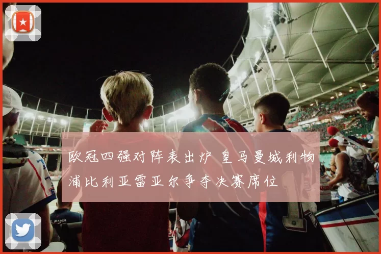 欧冠四强对阵表出炉 皇马曼城利物浦比利亚雷亚尔争夺决赛席位