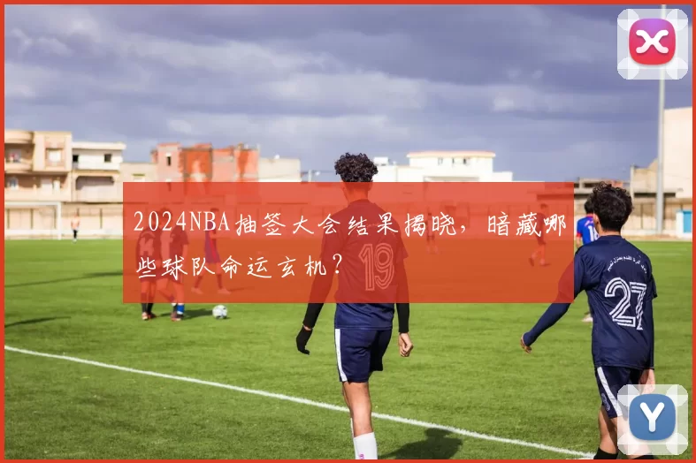 2024NBA抽签大会结果揭晓，暗藏哪些球队命运玄机？