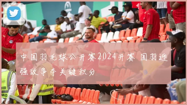 中国羽毛球公开赛2024开赛 国羽迎强敌争夺关键积分