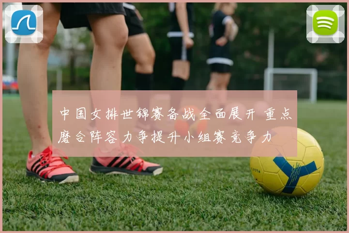 中国女排世锦赛备战全面展开 重点磨合阵容力争提升小组赛竞争力