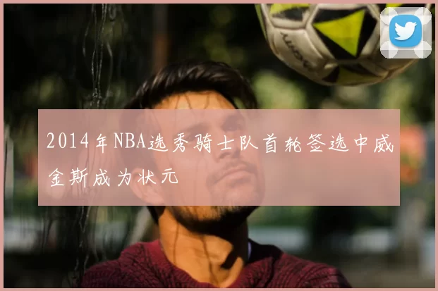 2014年NBA选秀骑士队首轮签选中威金斯成为状元