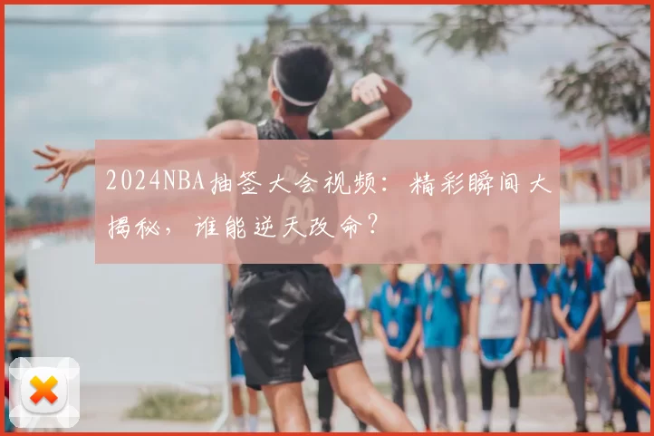 2024NBA抽签大会视频：精彩瞬间大揭秘，谁能逆天改命？