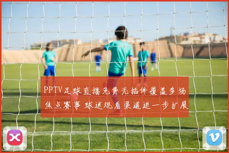 PPTV足球直播免费无插件覆盖多场焦点赛事 球迷观看渠道进一步扩展