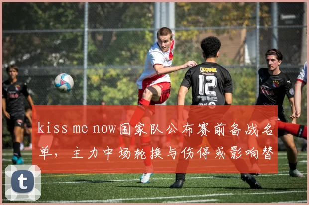 kiss me now国家队公布赛前备战名单，主力中场轮换与伤停或影响替补使用