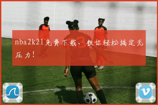nba2k21免费下载，教你轻松搞定无压力！