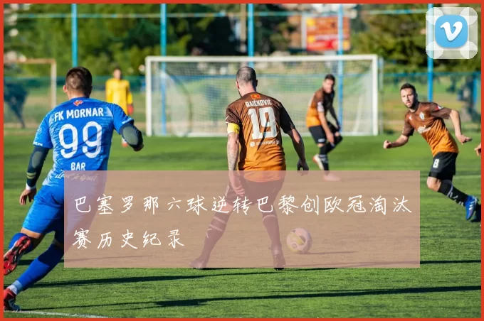 巴塞罗那六球逆转巴黎创欧冠淘汰赛历史纪录