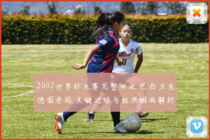 2002世界杯决赛完整回放 巴西力克德国夺冠 关键进球与经典瞬间解析