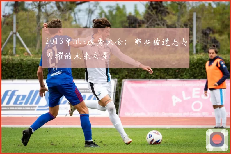 2013年nba选秀大会：那些被遗忘与闪耀的未来之星