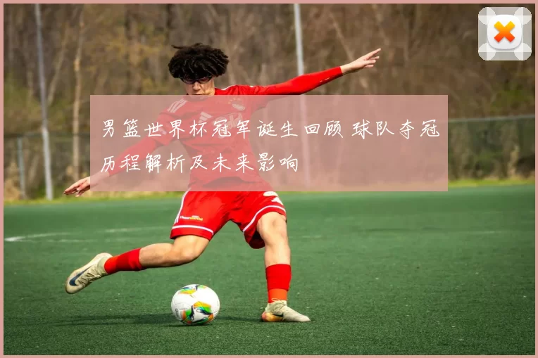 男篮世界杯冠军诞生回顾 球队夺冠历程解析及未来影响
