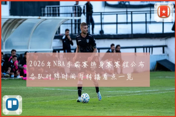 2026年NBA季前赛热身赛赛程公布 各队对阵时间与转播看点一览